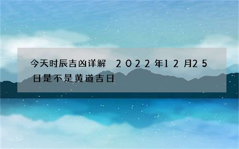 今天时辰吉凶详解 2022年12月25日是不是黄道吉日